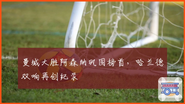 曼城大胜阿森纳巩固榜首，哈兰德双响再创纪录