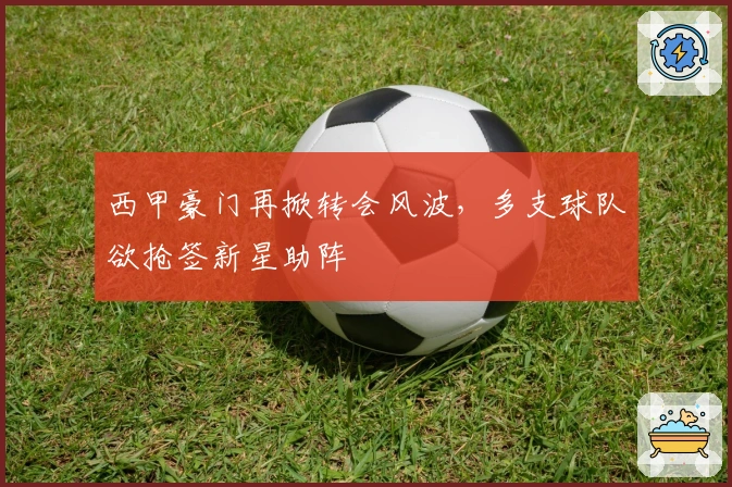 西甲豪门再掀转会风波，多支球队欲抢签新星助阵