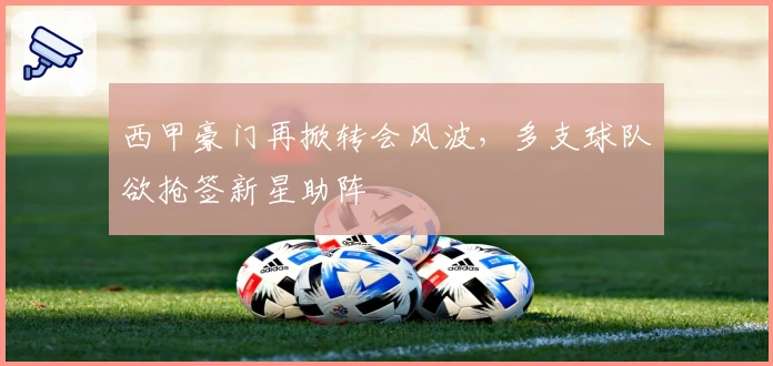 西甲豪门再掀转会风波，多支球队欲抢签新星助阵